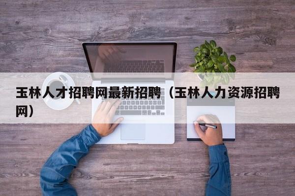 玉林人才招聘网最新招聘（玉林人力资源招聘网）