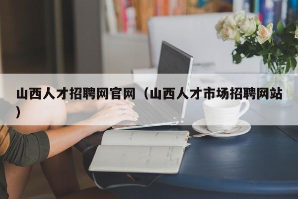 山西人才招聘网官网（山西人才市场招聘网站）