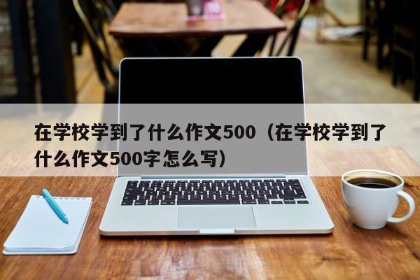 在学校学到了什么作文500（在学校学到了什么作文500字怎么写）