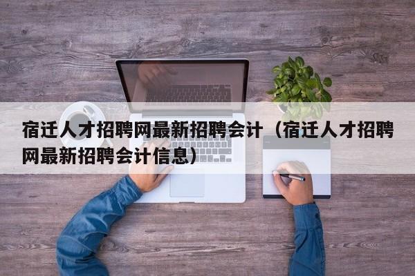 宿迁人才招聘网最新招聘会计（宿迁人才招聘网最新招聘会计信息）